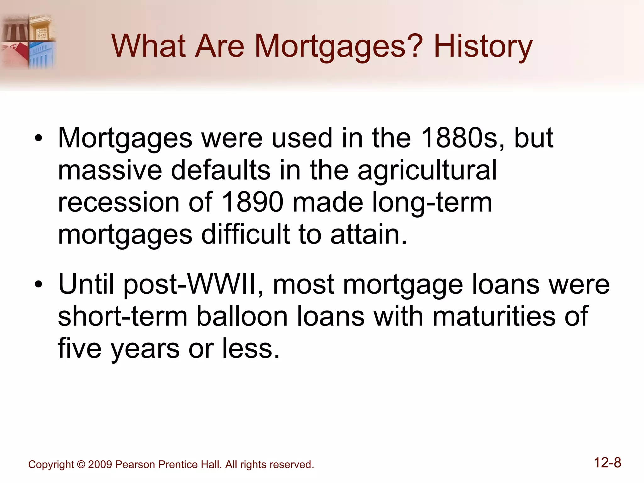 What Are Mortgages? History Mortgages were used in the 1880s, but massive defaults in the agricultural recession of 1890 made long-term mortgages difficult to attain. Until post-WWII, most mortgage loans were short-term balloon loans with maturities of five years or less. 