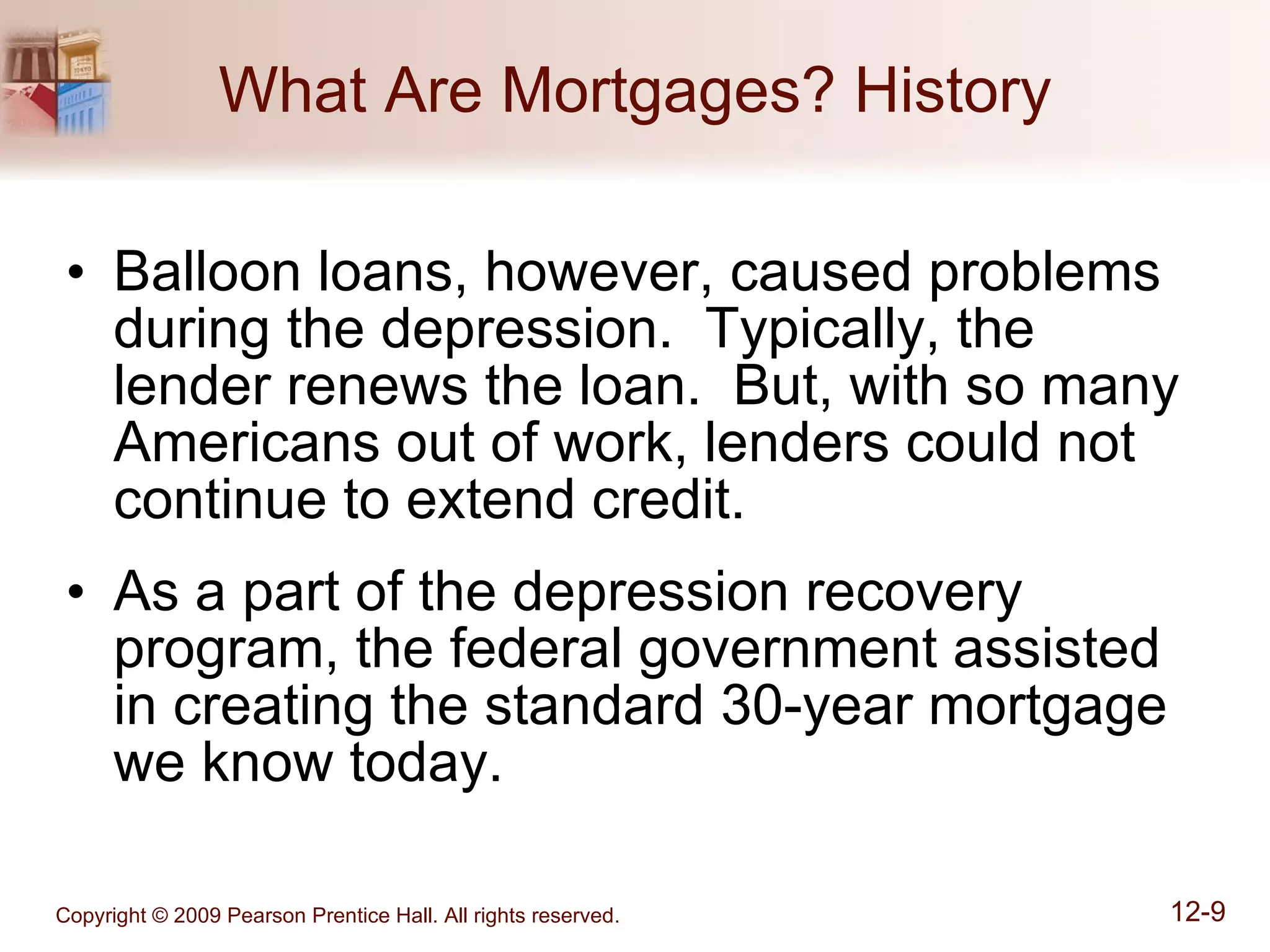 What Are Mortgages? History Balloon loans, however, caused problems during the depression.  Typically, the lender renews the loan.  But, with so many Americans out of work, lenders could not continue to extend credit. As a part of the depression recovery program, the federal government assisted in creating the standard 30-year mortgage we know today. 