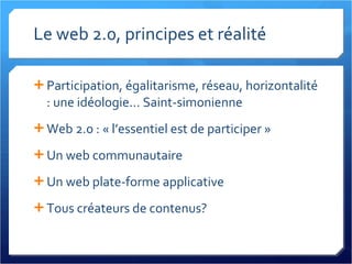Le web 2.0, principes et réalité Participation, égalitarisme, réseau, horizontalité : une idéologie... Saint-simonienne Web 2.0 : « l’essentiel est de participer » Un web communautaire Un web plate-forme applicative Tous créateurs de contenus? 