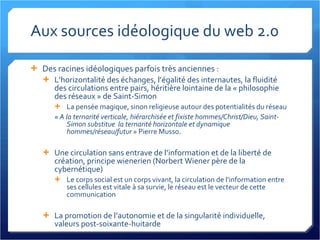 Aux sources idéologique du web 2.0 Des racines idéologiques parfois très anciennes : L’horizontalité des échanges, l’égalité des internautes, la fluidité des circulations entre pairs, héritière lointaine de la « philosophie des réseaux » de Saint-Simon La pensée magique, sinon religieuse autour des potentialités du réseau «  A la ternarité verticale, hiérarchisée et fixiste hommes/Christ/Dieu, Saint-Simon substitue  la ternarité horizontale et dynamique hommes/réseau/futur  » Pierre Musso. Une circulation sans entrave de l’information et de la liberté de création, principe wienerien (Norbert Wiener père de la cybernétique) Le corps social est un corps vivant, la circulation de l’information entre ses cellules est vitale à sa survie, le réseau est le vecteur de cette communication La promotion de l’autonomie et de la singularité individuelle, valeurs post-soixante-huitarde 