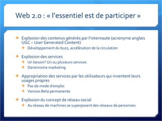 Web 2.0 : « l’essentiel est de participer » Explosion des contenus générés par l’internaute (acronyme anglais UGC – User Generated Content) Développement du buzz, accélération de la circulation Explosion des services Un besoin? Un ou plusieurs services Darwinisme marketing Appropriation des services par les utilisateurs qui inventent leurs usages propres Pas de mode d’emploi Version Beta permanente Explosion du concept de réseau social Au réseau de machines se superposent des réseaux de personnes 