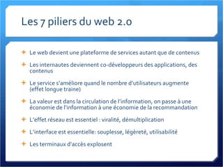 Les 7 piliers du web 2.0 Le web devient une plateforme de services autant que de contenus Les internautes deviennent co-développeurs des applications, des contenus Le service s’améliore quand le nombre d’utilisateurs augmente (effet longue traine) La valeur est dans la circulation de l’information, on passe à une économie de l’information à une économie de la recommandation L’effet réseau est essentiel : viralité, démultiplication L’interface est essentielle: souplesse, légèreté, utilisabilité Les terminaux d’accès explosent 