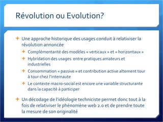 Révolution ou Evolution? Une approche historique des usages conduit à relativiser la révolution annoncée Complémentarité des modèles « verticaux » et « horizontaux » Hybridation des usages  entre pratiques amateurs et industrielles Consommation « passive » et contribution active alternent tour à tour chez l’internaute Le contexte macro-social est encore une variable structurante dans la capacité à participer Un décodage de l’idéologie techniciste permet donc tout à la fois de relativiser le phénomène web 2.0 et de prendre toute la mesure de son originalité 