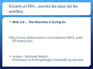 Encore un film...ouvrez les yeux (et les oreilles) Web 2.0 ... The Machine is Us/ing Us http://www.dailymotion.com/video/x160h3_web-20-traduction Auteur : Michael Wesch Professeur d’Anthopologie Université du Kansas 