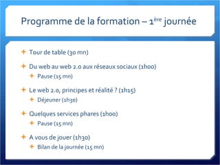 Programme de la formation – 1 ère  journée Tour de table (30 mn) Du web au web 2.0 aux réseaux sociaux (1h00) Pause (15 mn) Le web 2.0, principes et réalité ? (1h15) Déjeuner (1h30) Quelques services phares (1h00) Pause (15 mn) A vous de jouer (1h30) Bilan de la journée (15 mn) 