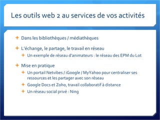 Les outils web 2 au services de vos activités Dans les bibliothèques / médiathèques L’échange, le partage, le travail en réseau Un exemple de réseau d’animateurs : le réseau des EPM du Lot Mise en pratique Un portail Netvibes / iGoogle / MyYahoo pour centraliser ses ressources et les partager avec son réseau Google Docs et Zoho, travail collaboratif à distance Un réseau social privé : Ning 