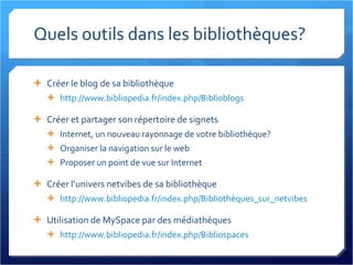 Quels outils dans les bibliothèques? Créer le blog de sa bibliothèque http://www.bibliopedia.fr/index.php/Biblioblogs   Créer et partager son répertoire de signets Internet, un nouveau rayonnage de votre bibliothèque? Organiser la navigation sur le web Proposer un point de vue sur Internet Créer l’univers netvibes de sa bibliothèque http://www.bibliopedia.fr/index.php/Bibliothèques_sur_netvibes   Utilisation de MySpace par des médiathèques http://www.bibliopedia.fr/index.php/Bibliospaces   