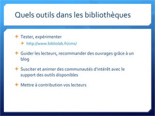 Quels outils dans les bibliothèques Tester, expérimenter http://www.bibliolab.fr/cms/   Guider les lecteurs, recommander des ouvrages grâce à un blog Susciter et animer des communautés d’intérêt avec le support des outils disponibles Mettre à contribution vos lecteurs 