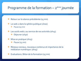 Programme de la formation – 2 ème  journée Retour sur la séance précédente (15 mn) Le web 2 dans la sphère publique (1h00) Pause (15 mn) Les outils web 2 au service de vos activités (1h15) Déjeuner (1h30) Mise en pratique (1h15) Pause (15 mn) Réseaux sociaux, nouveaux contenus et importance de la médiation numérique  (1h15) Evaluations / Bilan de la formation (15 mn) 