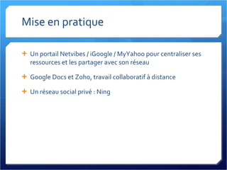 Mise en pratique Un portail Netvibes / iGoogle / MyYahoo pour centraliser ses ressources et les partager avec son réseau Google Docs et Zoho, travail collaboratif à distance Un réseau social privé : Ning 