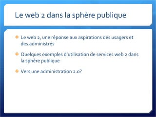 Le web 2 dans la sphère publique Le web 2, une réponse aux aspirations des usagers et des administrés Quelques exemples d’utilisation de services web 2 dans la sphère publique Vers une administration 2.0? 