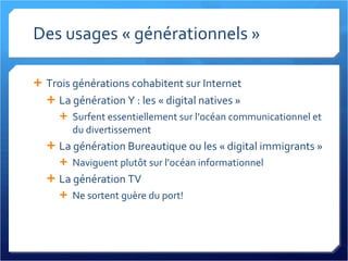 Des usages « générationnels » Trois générations cohabitent sur Internet La génération Y : les « digital natives » Surfent essentiellement sur l’océan communicationnel et du divertissement La génération Bureautique ou les « digital immigrants » Naviguent plutôt sur l’océan informationnel La génération TV Ne sortent guère du port! 
