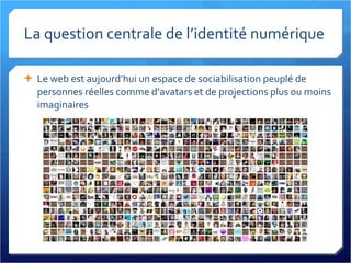 La question centrale de l’identité numérique Le web est aujourd’hui un espace de sociabilisation peuplé de personnes réelles comme d’avatars et de projections plus ou moins imaginaires 