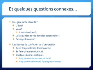 Et quelques questions connexes... Qui gère cette identité? L’Etat? Vous? L’initiative OpenID Celui qui récolte vos données personnelles? Celui qui les croise? Les risques de confusion ou d’usurpation Gérer les problèmes d’homonymie Se faire pirater son identité Quelques bonnes pratiques http://www.internetsanscrainte.fr/   http://www.identiteweb.fr/category/tutoriels/   