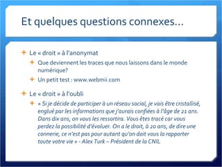 Et quelques questions connexes... Le « droit » à l’anonymat Que deviennent les traces que nous laissons dans le monde numérique? Un petit test : www.webmii.com Le « droit » à l’oubli «  Si je décide de participer à un réseau social, je vais être cristallisé, englué par les informations que j’aurais confiées à l’âge de 21 ans. Dans dix ans, on vous les ressortira. Vous êtes tracé car vous perdez la possibilité d’évoluer. On a le droit, à 20 ans, de dire une connerie, ce n’est pas pour autant qu’on doit vous la rapporter toute votre vie » - Alex Turk – Président de la CNIL 