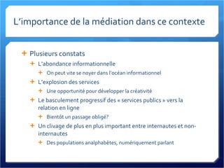 L’importance de la médiation dans ce contexte Plusieurs constats L’abondance informationnelle On peut vite se noyer dans l’océan informationnel L’explosion des services Une opportunité pour développer la créativité Le basculement progressif des « services publics » vers la relation en ligne Bientôt un passage obligé? Un clivage de plus en plus important entre internautes et non-internautes Des populations analphabètes, numériquement parlant 