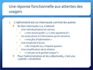Une réponse fonctionnelle aux attentes des usagers L’administré est un internaute comme les autres En bon internaute 2.0, il attend: Une individualisation du service « mon service public » / « mon-aquitaine.fr » Un accès direct à l’information qui le concerne «  mon flux d’information  » Une simplicité d’accès « de n’importe où, n’importe quand » Une simplification de la relation « c’est par où le guichet unique? » Pour l’administration et les collectivités, c’est une « petite » révolution 