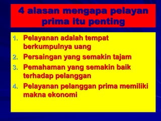 4 alasan mengapa pelayan
prima itu penting
1. Pelayanan adalah tempat
berkumpulnya uang
2. Persaingan yang semakin tajam
3. Pemahaman yang semakin baik
terhadap pelanggan
4. Pelayanan pelanggan prima memiliki
makna ekonomi
 