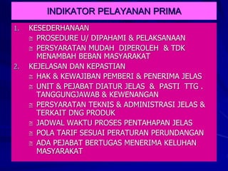 INDIKATOR PELAYANAN PRIMA
1. KESEDERHANAAN
 PROSEDURE U/ DIPAHAMI & PELAKSANAAN
 PERSYARATAN MUDAH DIPEROLEH & TDK
MENAMBAH BEBAN MASYARAKAT
2. KEJELASAN DAN KEPASTIAN
 HAK & KEWAJIBAN PEMBERI & PENERIMA JELAS
 UNIT & PEJABAT DIATUR JELAS & PASTI TTG .
TANGGUNGJAWAB & KEWENANGAN
 PERSYARATAN TEKNIS & ADMINISTRASI JELAS &
TERKAIT DNG PRODUK
 JADWAL WAKTU PROSES PENTAHAPAN JELAS
 POLA TARIF SESUAI PERATURAN PERUNDANGAN
 ADA PEJABAT BERTUGAS MENERIMA KELUHAN
MASYARAKAT
 