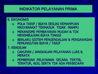6. EKONOMIS
 POLA TARIF / BIAYA SESUAI KEMAMPUAN
MASYARAKAT TERMASUK TIDAK MAMPU
 MEKANISME PEMBAYARAN MUDAH & TDK
MENIMBULKAN BIAYA TINGGI
 BERLAKU SISTEM PENGENDALIAN & PENGAWASAN
PEMUNGUTAN BIAYA / TARIF
7. KEADILAN
 CAKUPAN / JANGKAUAN PELAYANAN LUAS &
MERATA
 PEMBERIAN PELAYANAN SECARA TERTIB,
TERATUR, ADIL SERTA TDK ADA PERBEDAAN
INDIKATOR PELAYANAN PRIMA
 