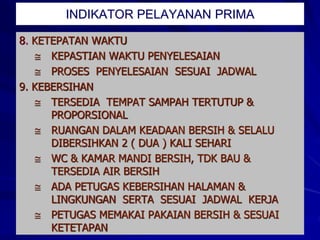 8. KETEPATAN WAKTU
 KEPASTIAN WAKTU PENYELESAIAN
 PROSES PENYELESAIAN SESUAI JADWAL
9. KEBERSIHAN
 TERSEDIA TEMPAT SAMPAH TERTUTUP &
PROPORSIONAL
 RUANGAN DALAM KEADAAN BERSIH & SELALU
DIBERSIHKAN 2 ( DUA ) KALI SEHARI
 WC & KAMAR MANDI BERSIH, TDK BAU &
TERSEDIA AIR BERSIH
 ADA PETUGAS KEBERSIHAN HALAMAN &
LINGKUNGAN SERTA SESUAI JADWAL KERJA
 PETUGAS MEMAKAI PAKAIAN BERSIH & SESUAI
KETETAPAN
INDIKATOR PELAYANAN PRIMA
 