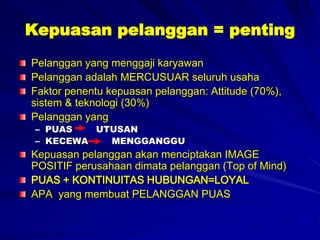 Kepuasan pelanggan = penting
Pelanggan yang menggaji karyawan
Pelanggan adalah MERCUSUAR seluruh usaha
Faktor penentu kepuasan pelanggan: Attitude (70%),
sistem & teknologi (30%)
Pelanggan yang
– PUAS UTUSAN
– KECEWA MENGGANGGU
Kepuasan pelanggan akan menciptakan IMAGE
POSITIF perusahaan dimata pelanggan (Top of Mind)
PUAS + KONTINUITAS HUBUNGAN=LOYAL
APA yang membuat PELANGGAN PUAS
 