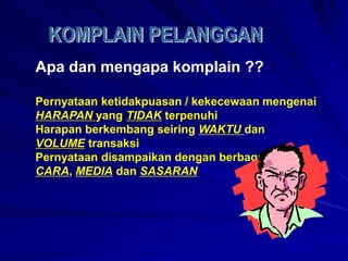 Apa dan mengapa komplain ??
Pernyataan ketidakpuasan / kekecewaan mengenai
HARAPAN yang TIDAK terpenuhi
Harapan berkembang seiring WAKTU dan
VOLUME transaksi
Pernyataan disampaikan dengan berbagai
CARA, MEDIA dan SASARAN
 