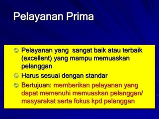 Pelayanan Prima
 Pelayanan yang sangat baik atau terbaik
(excellent) yang mampu memuaskan
pelanggan
 Harus sesuai dengan standar
 Bertujuan: memberikan pelayanan yang
dapat memenuhi memuaskan pelanggan/
masyarakat serta fokus kpd pelanggan
 
