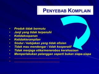 PENYEBAB KOMPLAIN
• Produk tidak bermutu
• Janji yang tidak terpenuhi
• Ketidaksopanan
• Ketidakterampilan
• Sisdur / kebijakan yang tidak efisien
• Tidak mau mendengar / tidak kooperatif
• Tidak menjaga etika/menerobos kerahasiaan
• Memperlakukan pelanggan seperti bukan siapa-siapa
• ………………………………………
• ………………………………………
 