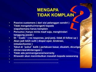MENGAPA
TIDAK KOMPLAIN
• Passive customers ( dari sisi pelanggan sendiri )
• Tidak mengetahui/mengerti kepada
siapa/kemana harus komplain
• Percuma ( hanya minta maaf saja, menghindari
tanggung jawab )
• Di ‘ Cueki ‘ ( no response, janji-janji, tidak di follow up )
• Akan jadi lebih sulit ( dioper-oper, birokrasi,
imbalan/komisi )
• Takut di ‘pukul’ balik ( perlakuan kasar, disalahi, dicurigai,
• diinterview/diinterogasi )
• Tidak ada jaminan/garansi/warranty
• Khawatir akan menimbulkan masalah kepada seseorang
• ………………………………………………..
• ………………………………………………..
 