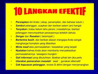 • Persiapkan diri Anda ( sikap, penampilan, dan bahasa tubuh )
• Sambut pelanggan, ucapkan dan berikan salam (an) hangat
• Tanyakan ( kalau belum tahu persis ) masalahnya, biarkan
pelanggan menumpahkan perasaannya terlebih dahulu
• Dengar dan Rasakan ( berempati )
• Berterima kasih, dan berikan alasan mengapa Anda sangat
menghargai komplain yang diberikan
• Minta maaf atas permasalahan / kesalahan yang terjadi
• Nyatakan bahwa Anda akan membantu menyelesaikan
permasalahannya `sesegera mungkin `
• Gali informasi yang dibutuhkan, libatkan pihak lain jika perlu
• Utarakan pemecahan masalah ` awal `, gunakan alternatif
• Cek kepuasan pelanggan, review & akhiri dengan menyenangkan
 