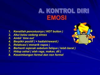 1. Kenalilah pencetusnya ( HOT button )
2. Akui kalau sedang stress
3. Ambil `time out`
4. Berpikir positif ( = hadiah/reward )
5. Relaksasi ( menarik napas )
6. Berhenti sejenak sebelum fatique ( lelah berat )
7. Hidup sehat ( olah raga, makan, dll )
8. Keseimbangan formal dan non formal
EMOSI
 