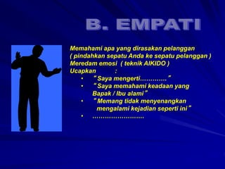 Memahami apa yang dirasakan pelanggan
( pindahkan sepatu Anda ke sepatu pelanggan )
Meredam emosi ( teknik AIKIDO )
Ucapkan :
• “ Saya mengerti………….”
• “ Saya memahami keadaan yang
Bapak / Ibu alami”
• “ Memang tidak menyenangkan
mengalami kejadian seperti ini”
• …………………….
 