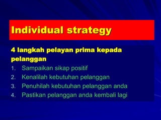 Individual strategy
4 langkah pelayan prima kepada
pelanggan
1. Sampaikan sikap positif
2. Kenalilah kebutuhan pelanggan
3. Penuhilah kebutuhan pelanggan anda
4. Pastikan pelanggan anda kembali lagi
 