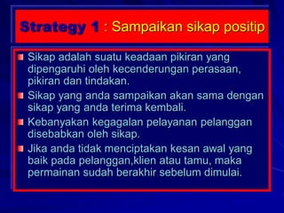 Strategy 1 : Sampaikan sikap positip
Sikap adalah suatu keadaan pikiran yang
dipengaruhi oleh kecenderungan perasaan,
pikiran dan tindakan.
Sikap yang anda sampaikan akan sama dengan
sikap yang anda terima kembali.
Kebanyakan kegagalan pelayanan pelanggan
disebabkan oleh sikap.
Jika anda tidak menciptakan kesan awal yang
baik pada pelanggan,klien atau tamu, maka
permainan sudah berakhir sebelum dimulai.
 