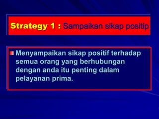 Strategy 1 : Sampaikan sikap positip
Menyampaikan sikap positif terhadap
semua orang yang berhubungan
dengan anda itu penting dalam
pelayanan prima.
 