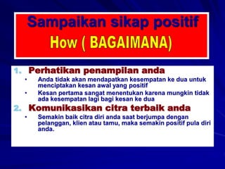 Sampaikan sikap positif
1. Perhatikan penampilan anda
• Anda tidak akan mendapatkan kesempatan ke dua untuk
menciptakan kesan awal yang positif
• Kesan pertama sangat menentukan karena mungkin tidak
ada kesempatan lagi bagi kesan ke dua
2. Komunikasikan citra terbaik anda
• Semakin baik citra diri anda saat berjumpa dengan
pelanggan, klien atau tamu, maka semakin positif pula diri
anda.
 