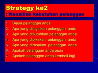 Strategy ke2
: Kenalilah kebutuhan pelanggan
1. Siapa pelanggan anda
2. Apa yang diinginkan pelanggan anda
3. Apa yang dibutuhkan pelanggan anda
4. Apa yang dipikirkan pelanggan anda
5. Apa yang dirasakan pelanggan anda
6. Apakah pelanggan anda puas
7. Apakah pelanggan anda kembali lagi
 