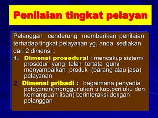 Penilaian tingkat pelayan
Pelanggan cenderung memberikan penilaian
terhadap tingkat pelayanan yg. anda sediakan
dari 2 dimensi :
1. Dimensi prosedural : mencakup sistem/
prosedur yang telah tertata guna
menyampaikan produk (barang atau jasa)
pelayanan
2. Dimensi pribadi : bagaimana penyedia
pelayanan(menggunakan sikap,perilaku dan
kemampuan lisan) berinteraksi dengan
pelanggan
 