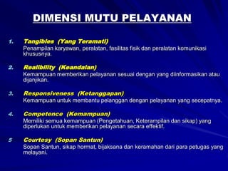 DIMENSI MUTU PELAYANAN
1. Tangibles (Yang Teramati)
Penampilan karyawan, peralatan, fasilitas fisik dan peralatan komunikasi
khususnya.
2. Realibility (Keandalan)
Kemampuan memberikan pelayanan sesuai dengan yang diinformasikan atau
dijanjikan.
3. Responsiveness (Ketanggapan)
Kemampuan untuk membantu pelanggan dengan pelayanan yang secepatnya.
4. Competence (Kemampuan)
Memiliki semua kemampuan (Pengetahuan, Keterampilan dan sikap) yang
diperlukan untuk memberikan pelayanan secara effektif.
5 Courtesy (Sopan Santun)
Sopan Santun, sikap hormat, bijaksana dan keramahan dari para petugas yang
melayani.
 