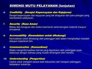 DIMENSI MUTU PELAYANAN (lanjutan)
6. Credibility (Derajat Kepercayaan dan Kejujuran)
Derajat kepercayaan dan kejujuran yang tak diragukan dari para petugas yang
memberikan pelayanan.
7. Security (Rasa Aman)
Bebas dari keraguan dan resiko keamanan serta kerugian material maupun
immaterial.
8. Accessability (Kemudahan untuk dihubungi)
Kemudahan untuk dihubungi oleh pelanggan baik dalam menghadapi masalah
ataupun keperluan lain.
9. Communication (Komunikasi)
Selalu menginformasikan hal-hal yang diperlukan oleh pelanggan pada
waktunya dengan bahasa yang mudah dimengerti oleh mereka.
10. Understanding (Pengertian)
Usaha untuk mengerti secara baik kebutuhan dan harapan pelanggan,
betapapun sukarnya.
 
