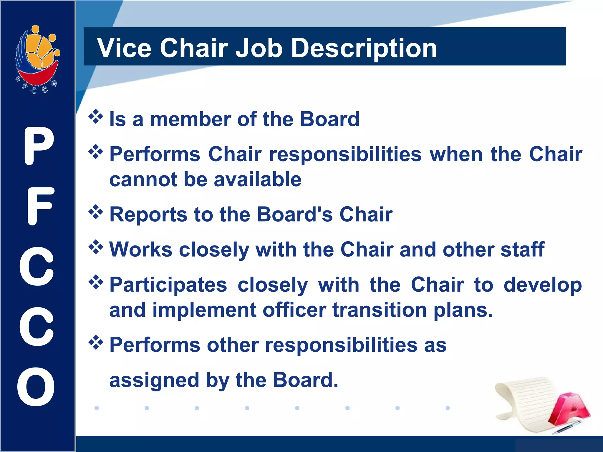 www.company.com
Vice Chair Job Description
 Is a member of the Board
 Performs Chair responsibilities when the Chair
cannot be available
 Reports to the Board's Chair
 Works closely with the Chair and other staff
 Participates closely with the Chair to develop
and implement officer transition plans.
 Performs other responsibilities as
assigned by the Board.
P
F
C
C
O
 