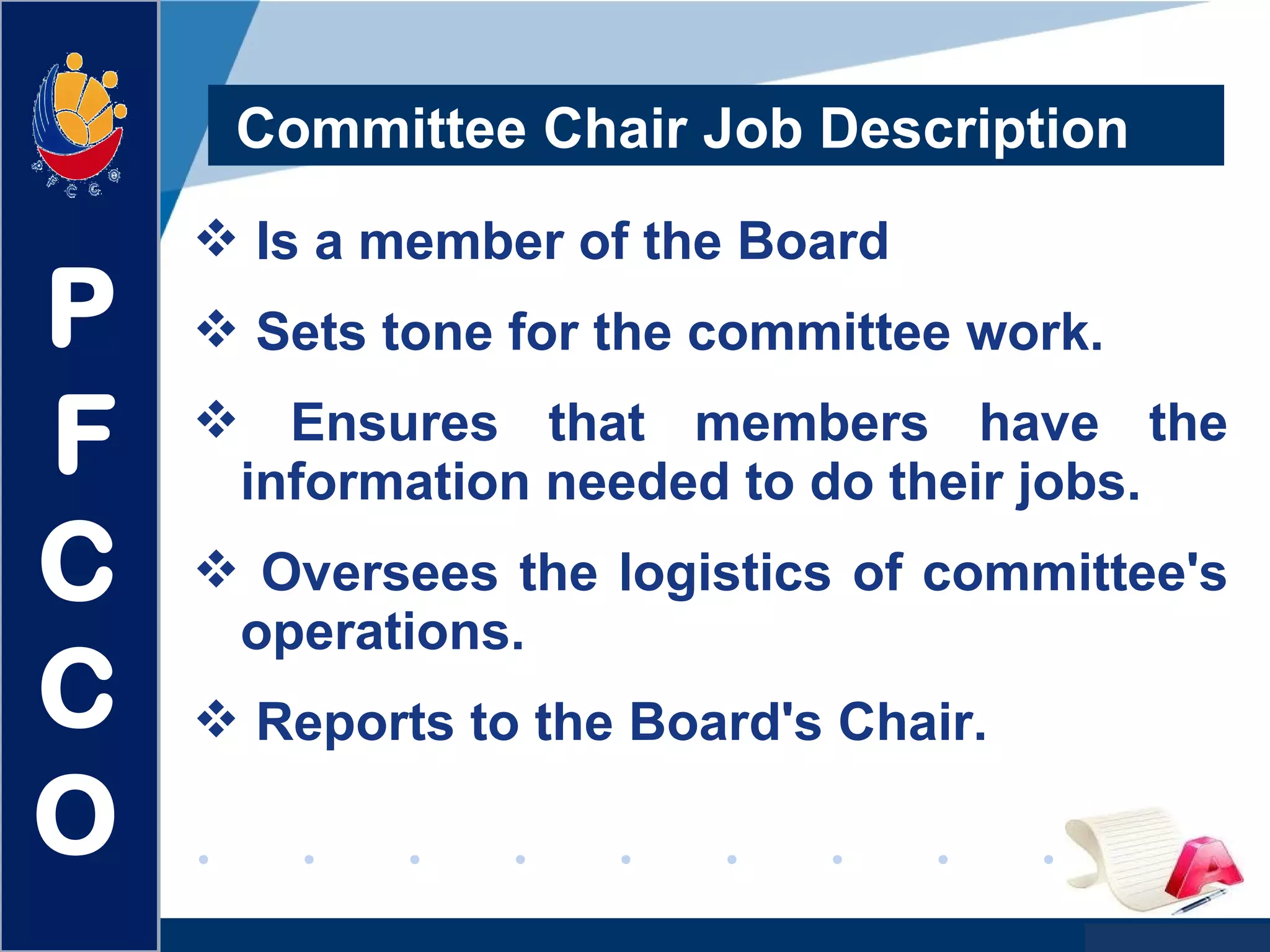 www.company.com
Committee Chair Job Description
 Is a member of the Board
 Sets tone for the committee work.
 Ensures that members have the
information needed to do their jobs.
 Oversees the logistics of committee's
operations.
 Reports to the Board's Chair.
P
F
C
C
O
 
