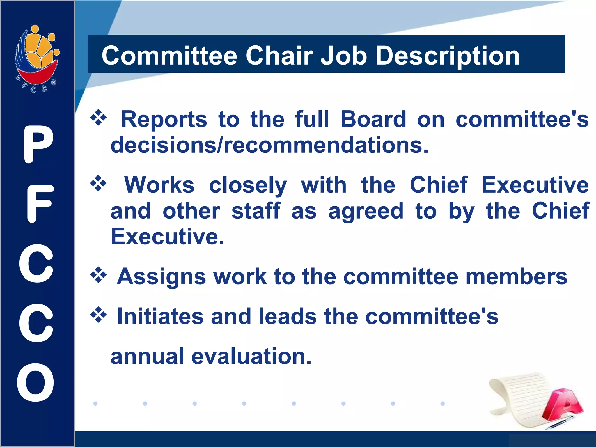 www.company.com
 Reports to the full Board on committee's
decisions/recommendations.
 Works closely with the Chief Executive
and other staff as agreed to by the Chief
Executive.
 Assigns work to the committee members
 Initiates and leads the committee's
annual evaluation.
Committee Chair Job Description
P
F
C
C
O
 