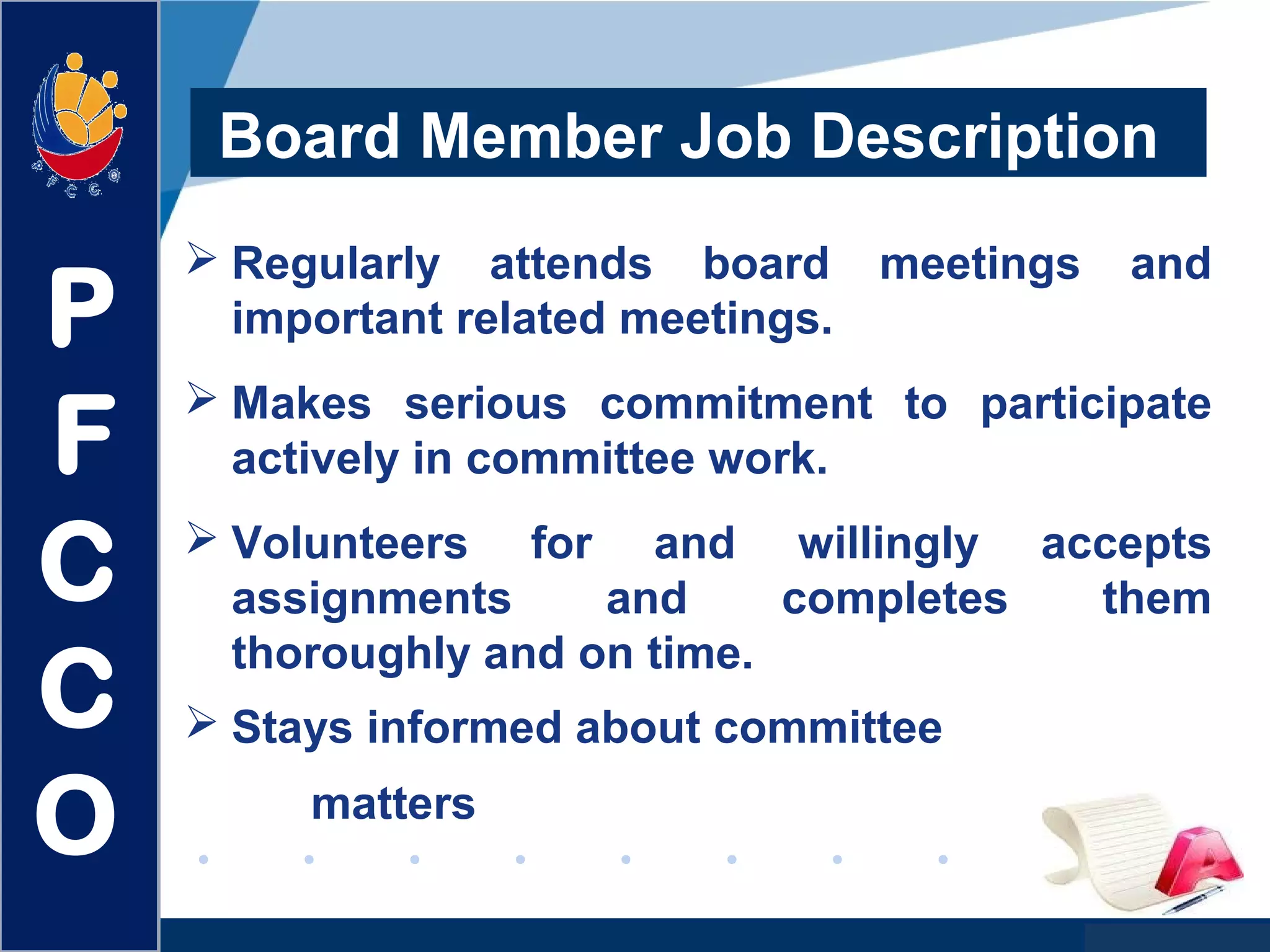 www.company.com
Board Member Job Description
 Regularly attends board meetings and
important related meetings.
 Makes serious commitment to participate
actively in committee work.
 Volunteers for and willingly accepts
assignments and completes them
thoroughly and on time.
 Stays informed about committee
matters
P
F
C
C
O
 