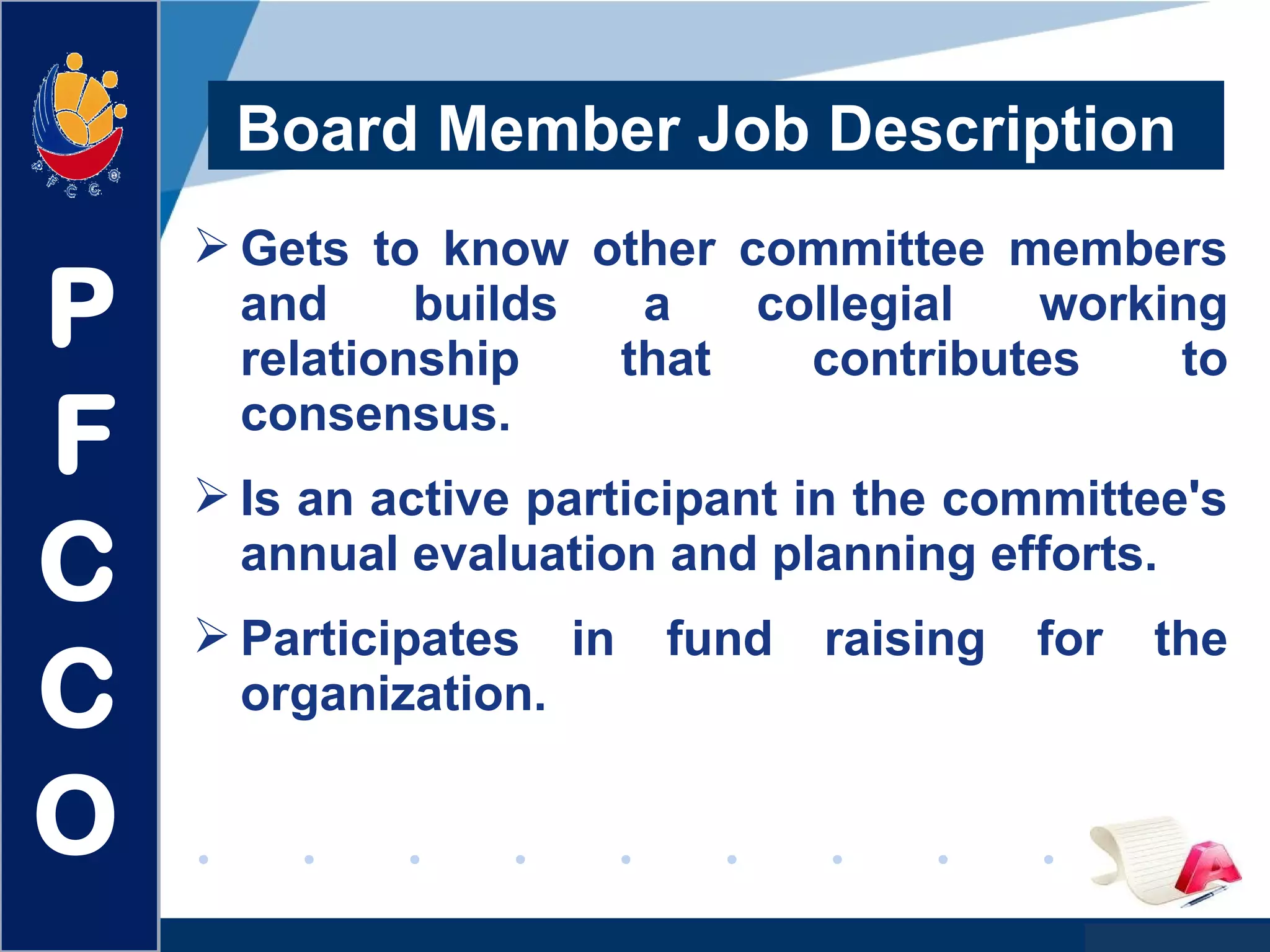 www.company.com
 Gets to know other committee members
and builds a collegial working
relationship that contributes to
consensus.
 Is an active participant in the committee's
annual evaluation and planning efforts.
 Participates in fund raising for the
organization.
Board Member Job Description
P
F
C
C
O
 