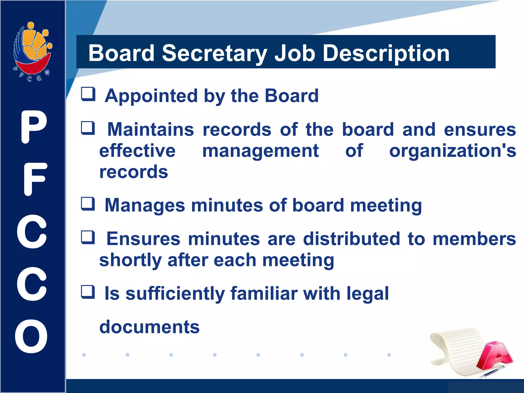 www.company.com
Board Secretary Job Description
 Appointed by the Board
 Maintains records of the board and ensures
effective management of organization's
records
 Manages minutes of board meeting
 Ensures minutes are distributed to members
shortly after each meeting
 Is sufficiently familiar with legal
documents
P
F
C
C
O
 