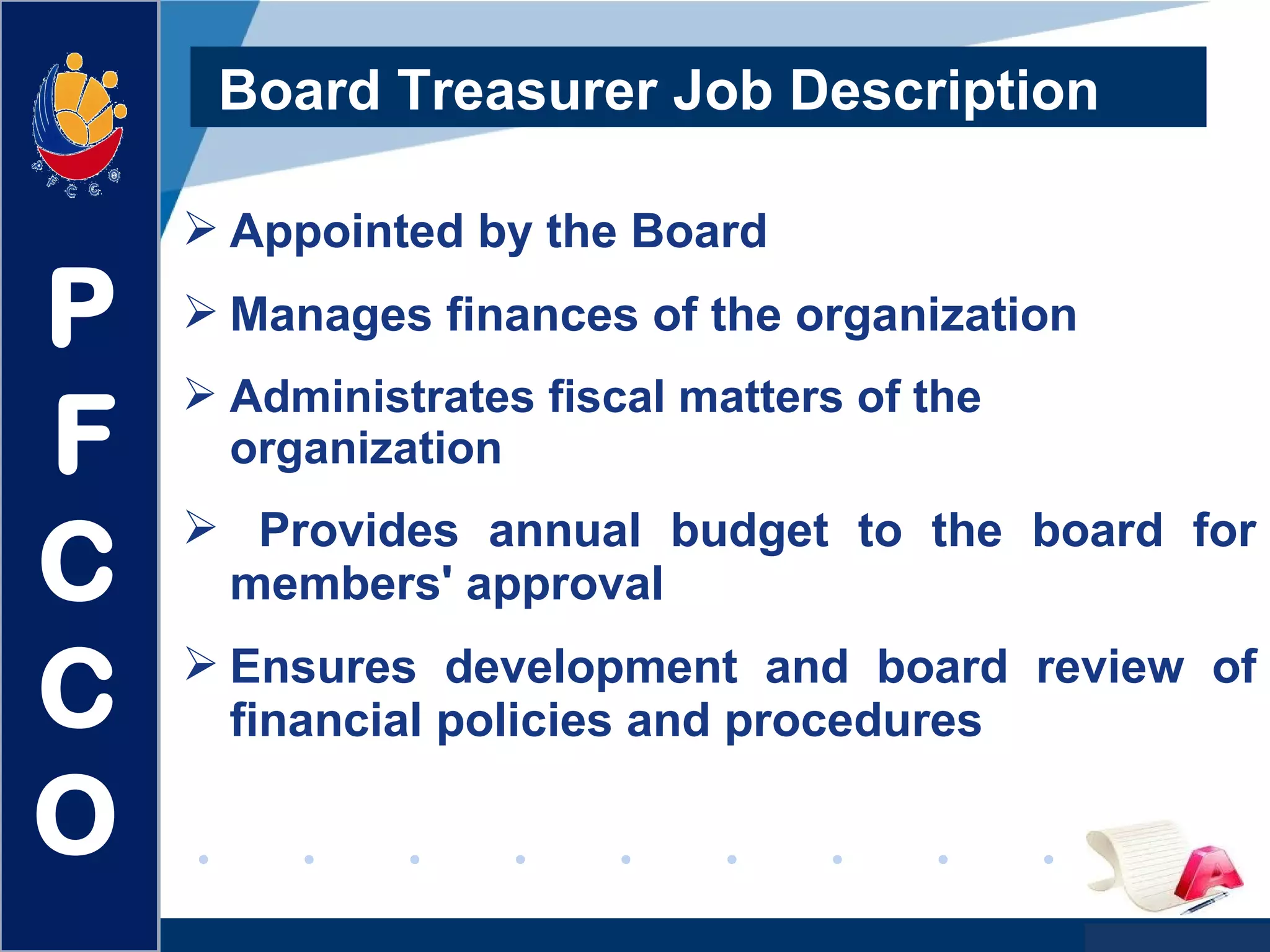 www.company.com
Board Treasurer Job Description
 Appointed by the Board
 Manages finances of the organization
 Administrates fiscal matters of the
organization
 Provides annual budget to the board for
members' approval
 Ensures development and board review of
financial policies and procedures
P
F
C
C
O
P
F
C
C
O
 