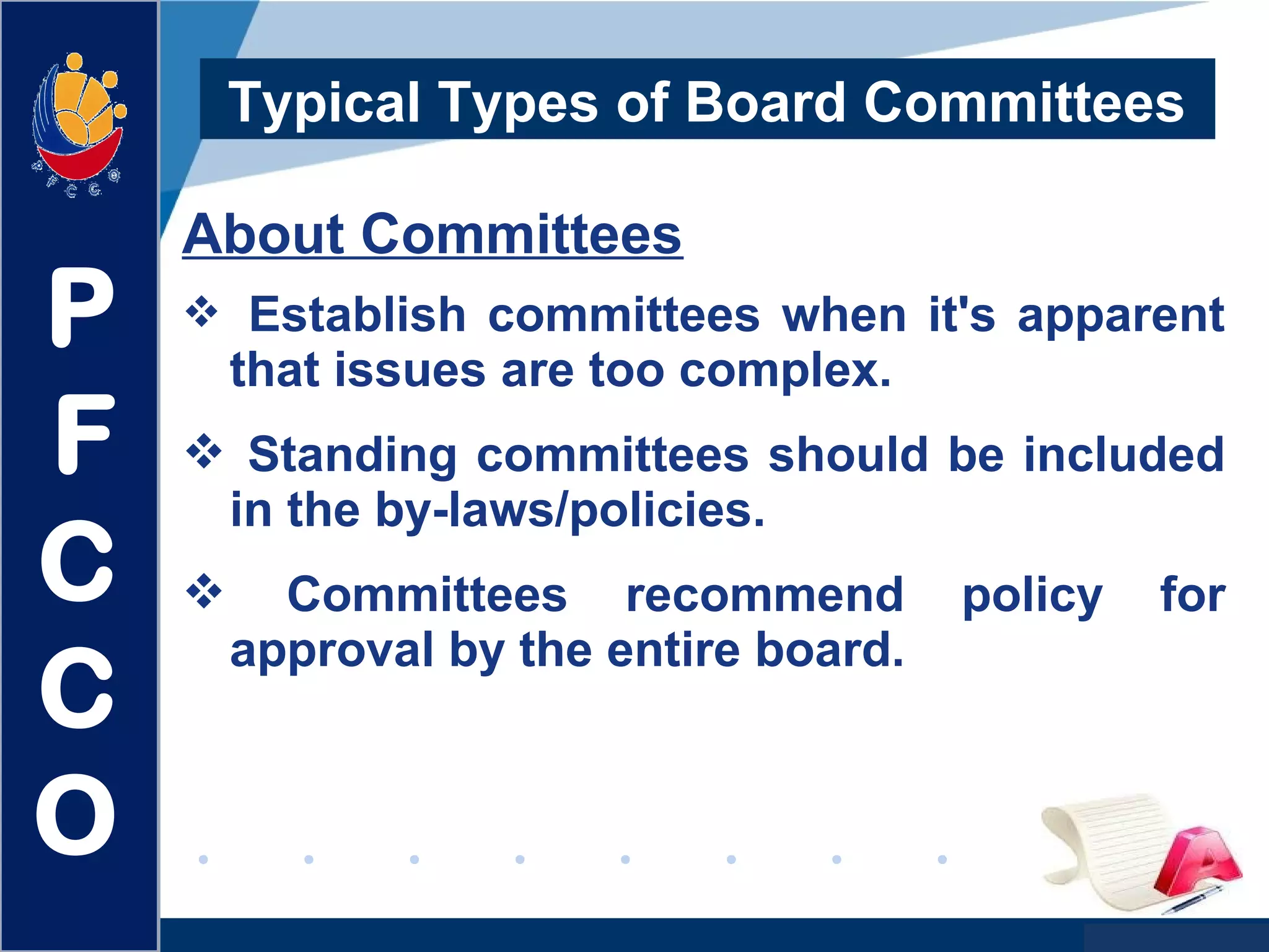 www.company.com
Typical Types of Board Committees
About Committees
 Establish committees when it's apparent
that issues are too complex.
 Standing committees should be included
in the by-laws/policies.
 Committees recommend policy for
approval by the entire board.
P
F
C
C
O
 