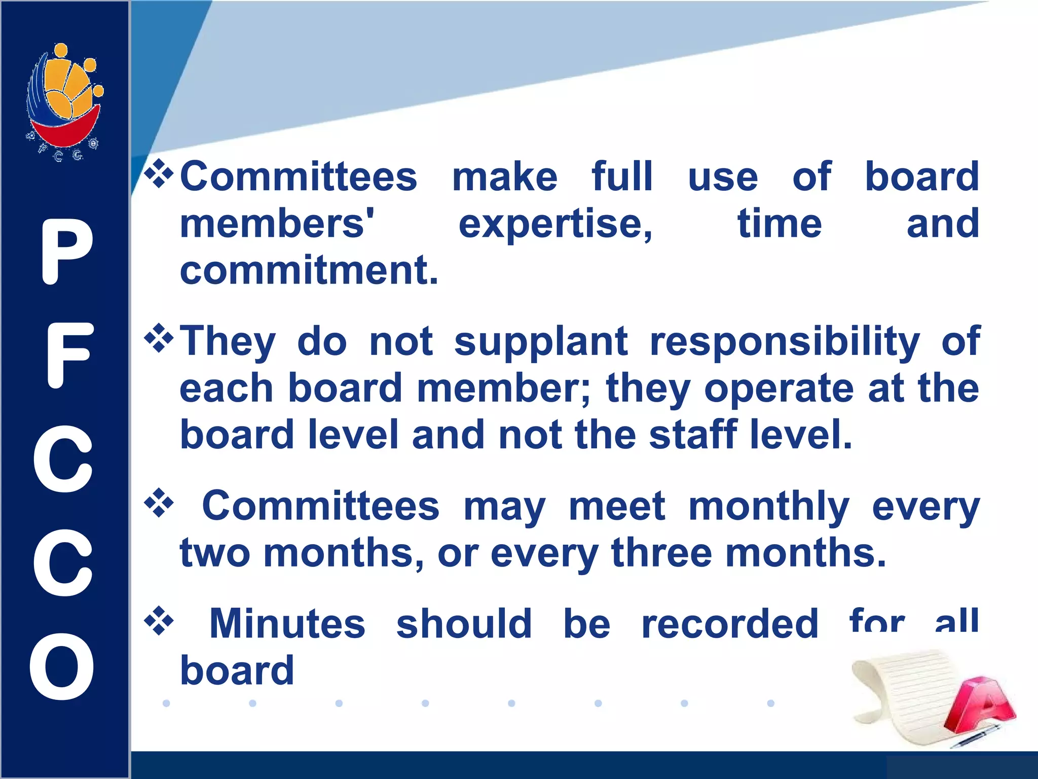 www.company.com
Committees make full use of board
members' expertise, time and
commitment.
They do not supplant responsibility of
each board member; they operate at the
board level and not the staff level.
 Committees may meet monthly every
two months, or every three months.
 Minutes should be recorded for all
board
P
F
C
C
O
 
